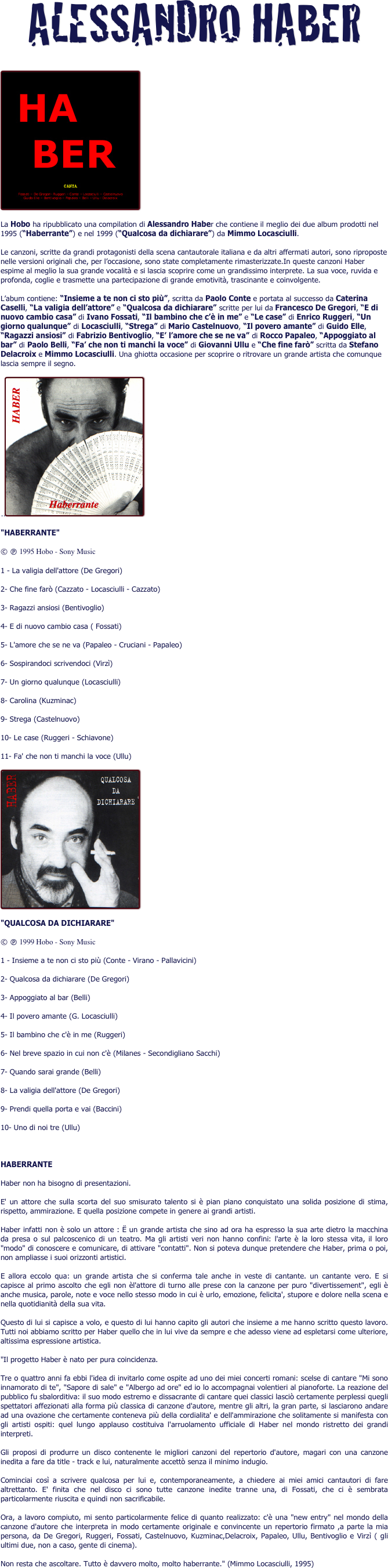 ALESSANDRO HABER
 
￼
La Hobo ha ripubblicato una compilation di Alessandro Haber che contiene il meglio dei due album prodotti nel 1995 (“Haberrante”) e nel 1999 (“Qualcosa da dichiarare”) da Mimmo Locasciulli.
Le canzoni, scritte da grandi protagonisti della scena cantautorale italiana e da altri affermati autori, sono riproposte nelle versioni originali che, per l’occasione, sono state completamente rimasterizzate.In queste canzoni Haber espime al meglio la sua grande vocalità e si lascia scoprire come un grandissimo interprete. La sua voce, ruvida e profonda, coglie e trasmette una partecipazione di grande emotività, trascinante e coinvolgente.
L’abum contiene: “Insieme a te non ci sto più”, scritta da Paolo Conte e portata al successo da Caterina Caselli, “La valigia dell’attore” e “Qualcosa da dichiarare” scritte per lui da Francesco De Gregori, “E di nuovo cambio casa” di Ivano Fossati, “Il bambino che c’è in me” e “Le case” di Enrico Ruggeri, “Un giorno qualunque” di Locasciulli, “Strega” di Mario Castelnuovo, “Il povero amante” di Guido Elle, “Ragazzi ansiosi” di Fabrizio Bentivoglio, “E’ l’amore che se ne va” di Rocco Papaleo, “Appoggiato al bar” di Paolo Belli, “Fa’ che non ti manchi la voce” di Giovanni Ullu e “Che fine farò” scritta da Stefano Delacroix e Mimmo Locasciulli. Una ghiotta occasione per scoprire o ritrovare un grande artista che comunque lascia sempre il segno. 
..￼
"HABERRANTE"
© è 1995 Hobo - Sony Music
1 - La valigia dell'attore (De Gregori)
2- Che fine farò (Cazzato - Locasciulli - Cazzato)
3- Ragazzi ansiosi (Bentivoglio)
4- E di nuovo cambio casa ( Fossati)
5- L'amore che se ne va (Papaleo - Cruciani - Papaleo)
6- Sospirandoci scrivendoci (Virzì)
7- Un giorno qualunque (Locasciulli)
8- Carolina (Kuzminac)
9- Strega (Castelnuovo)
10- Le case (Ruggeri - Schiavone)
11- Fa' che non ti manchi la voce (Ullu)
￼
"QUALCOSA DA DICHIARARE"
© è 1999 Hobo - Sony Music
1 - Insieme a te non ci sto più (Conte - Virano - Pallavicini)
2- Qualcosa da dichiarare (De Gregori)
3- Appoggiato al bar (Belli)
4- Il povero amante (G. Locasciulli)
5- Il bambino che c'è in me (Ruggeri)
6- Nel breve spazio in cui non c'è (Milanes - Secondigliano Sacchi)
7- Quando sarai grande (Belli)
8- La valigia dell'attore (De Gregori)
9- Prendi quella porta e vai (Baccini)
10- Uno di noi tre (Ullu)

HABERRANTE
Haber non ha bisogno di presentazioni.
E' un attore che sulla scorta del suo smisurato talento si è pian piano conquistato una solida posizione di stima, rispetto, ammirazione. E quella posizione compete in genere ai grandi artisti.
Haber infatti non è solo un attore : Ë un grande artista che sino ad ora ha espresso la sua arte dietro la macchina da presa o sul palcoscenico di un teatro. Ma gli artisti veri non hanno confini: l'arte è la loro stessa vita, il loro "modo" di conoscere e comunicare, di attivare "contatti". Non si poteva dunque pretendere che Haber, prima o poi, non ampliasse i suoi orizzonti artistici.
E allora eccolo qua: un grande artista che si conferma tale anche in veste di cantante. un cantante vero. E si capisce al primo ascolto che egli non èl'attore di turno alle prese con la canzone per puro "divertissement", egli è anche musica, parole, note e voce nello stesso modo in cui è urlo, emozione, felicita', stupore e dolore nella scena e nella quotidianità della sua vita.
Questo di lui si capisce a volo, e questo di lui hanno capito gli autori che insieme a me hanno scritto questo lavoro. Tutti noi abbiamo scritto per Haber quello che in lui vive da sempre e che adesso viene ad espletarsi come ulteriore, altissima espressione artistica.
"Il progetto Haber è nato per pura coincidenza.
Tre o quattro anni fa ebbi l'idea di invitarlo come ospite ad uno dei miei concerti romani: scelse di cantare "Mi sono innamorato di te", "Sapore di sale" e "Albergo ad ore" ed io lo accompagnai volentieri al pianoforte. La reazione del pubblico fu sbalorditiva: il suo modo estremo e dissacrante di cantare quei classici lasciò certamente perplessi quegli spettatori affezionati alla forma più classica di canzone d'autore, mentre gli altri, la gran parte, si lasciarono andare ad una ovazione che certamente conteneva più della cordialita' e dell'ammirazione che solitamente si manifesta con gli artisti ospiti: quel lungo applauso costituiva l'arruolamento ufficiale di Haber nel mondo ristretto dei grandi interpreti.
Gli proposi di produrre un disco contenente le migliori canzoni del repertorio d'autore, magari con una canzone inedita a fare da title - track e lui, naturalmente accettò senza il minimo indugio.
Cominciai così a scrivere qualcosa per lui e, contemporaneamente, a chiedere ai miei amici cantautori di fare altrettanto. E' finita che nel disco ci sono tutte canzone inedite tranne una, di Fossati, che ci è sembrata particolarmente riuscita e quindi non sacrificabile.
Ora, a lavoro compiuto, mi sento particolarmente felice di quanto realizzato: c'è una "new entry" nel mondo della canzone d'autore che interpreta in modo certamente originale e convincente un repertorio firmato ,a parte la mia persona, da De Gregori, Ruggeri, Fossati, Castelnuovo, Kuzminac,Delacroix, Papaleo, Ullu, Bentivoglio e Virzì ( gli ultimi due, non a caso, gente di cinema).
Non resta che ascoltare. Tutto è davvero molto, molto haberrante." (Mimmo Locasciulli, 1995)
