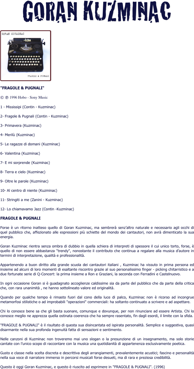 GORAN KUZMINAC

￼
"FRAGOLE & PUGNALI"
© è 1996 Hobo - Sony Music
1 - Mississipi (Contin - Kuzminac)
2- Fragole & Pugnali (Contin - Kuzminac)
3- Primavera (Kuzminac)
4- Merilù (Kuzminac)
5- Le ragazze di domani (Kuzminac)
6- Valentina (Kuzminac)
7- E mi sorprende (Kuzminac)
8- Terra e cielo (Kuzminac)
9- Oltre le parole (Kuzminac)
10- Al centro di niente (Kuzminac)
11- Stringiti a me (Zanini - Kuzminac)
12- Lo chiamavamo Jazz (Contin -Kuzminac)
FRAGOLE & PUGNALI
Forse è un ritorno inatteso quello di Goran Kuzminac, ma sembrerà senz’altro naturale e necessario agli occhi di quel pubblico che, affezionato alle espressioni più schiette del mondo dei cantautori, non avrà dimenticato la sua energia.
Goran Kuzminac rientra senza ombra di dubbio in quella schiera di interpreti di spessore il cui unico torto, forse, è quello di non essere abbastanza "trendy", nonostante il contributo che continua a regalare alla musica d’autore in termini di interpretazione, qualità e professionalità.
Appartenendo a buon diritto alla grande scuola dei cantautori italiani , Kuzminac ha vissuto in prima persona ed insieme ad alcuni di loro momenti di esaltante riscontro grazie al suo personalissimo finger - picking chitarristico e a due fortunate serie di Q-Concert: la prima insieme a Ron e Graziani, la seconda con Ferradini e Castelnuovo.
In ogni occasione Goran si è guadagnato accoglienze caldissime sia da parte del pubblico che da parte della critica che, con rara unanimità , ne hanno sottolineato valore ed originalità.
Quando per qualche tempo è rimasto fuori dal cono della luce di palco, Kuzminac non è ricorso ad incongrue metamorfosi stilistiche o ad improbabili "operazioni" commerciali: ha soltanto continuato a scrivere e ad aspettare.
Chi lo conosce bene sa che gli basta suonare, comunque e dovunque, per non rinunciare ad essere Artista. Chi lo conosce meglio ne apprezza quella ostinata coerenza che ha sempre rasentato, fin dagli esordi, il limite con la sfida.
"FRAGOLE & PUGNALI" è il risultato di questa sua disincantata ed ispirata personalità. Semplice e suggestiva, quasi disarmante nella sua profonda ingenuità fatta di sensazioni e sentimento.
Nelle canzoni di Kuzminac non troveremo mai uno slogan o la presunzione di un insegnamento, ma solo storie cantate con l’unico scopo di raccontare con la musica una quotidianità di appartenenza esclusivamente poetica.
Gusto e classe nella scelta discreta e descrittiva degli arrangiamenti, prevalentemente acustici; fascino e personalità nella sua voce di narratore immerso in percorsi musicali forse desueti, ma di rara e preziosa credibilità.
Questo è oggi Goran Kuzminac, e questo è riuscito ad esprimere in "FRAGOLE & PUGNALI". (1996)
